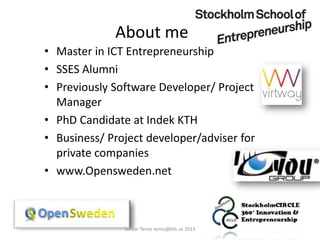 About me
• Master in ICT Entrepreneurship
• SSES Alumni
• Previously Software Developer/ Project
Manager
• PhD Candidate at Indek KTH
• Business/ Project developer/adviser for
private companies
• www.Opensweden.net
Serdar Temiz temiz@kth.se 2013
 