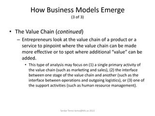 How Business Models Emerge
(3 of 3)
• The Value Chain (continued)
– Entrepreneurs look at the value chain of a product or a
service to pinpoint where the value chain can be made
more effective or to spot where additional “value” can be
added.
• This type of analysis may focus on (1) a single primary activity of
the value chain (such as marketing and sales), (2) the interface
between one stage of the value chain and another (such as the
interface between operations and outgoing logistics), or (3) one of
the support activities (such as human resource management).
Serdar Temiz temiz@kth.se 2013
 