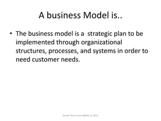A business Model is..
• The business model is a strategic plan to be
implemented through organizational
structures, processes, and systems in order to
need customer needs.
Serdar Temiz temiz@kth.se 2013
 