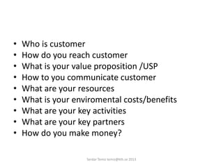 • Who is customer
• How do you reach customer
• What is your value proposition /USP
• How to you communicate customer
• What are your resources
• What is your enviromental costs/benefits
• What are your key activities
• What are your key partners
• How do you make money?
Serdar Temiz temiz@kth.se 2013
 