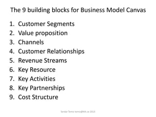 The 9 building blocks for Business Model Canvas
1. Customer Segments
2. Value proposition
3. Channels
4. Customer Relationships
5. Revenue Streams
6. Key Resource
7. Key Activities
8. Key Partnerships
9. Cost Structure
Serdar Temiz temiz@kth.se 2013
 