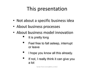 This presentation
• Not about a specific business idea
• About business processes
• About business model innovation
• It is pretty long
• Feel free to fall asleep, interrupt
or leave
• I hope you know all this already.
• If not, I really think it can give you
a lot
Serdar Temiz temiz@kth.se 2013
 