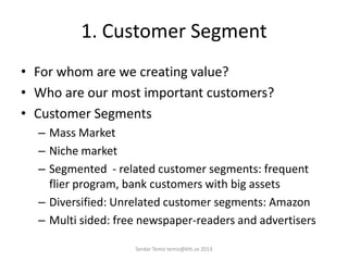 1. Customer Segment
• For whom are we creating value?
• Who are our most important customers?
• Customer Segments
– Mass Market
– Niche market
– Segmented - related customer segments: frequent
flier program, bank customers with big assets
– Diversified: Unrelated customer segments: Amazon
– Multi sided: free newspaper-readers and advertisers
Serdar Temiz temiz@kth.se 2013
 