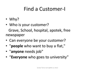 Find a Customer-I
• Why?
• Who is your customer?
Grave, School, hospital, apotek, free
newspaper
• Can everyone be your customer?
• "people who want to buy a flat,"
• "anyone needs job"
• “Everyone who goes to university”
Serdar Temiz temiz@kth.se 2013
 