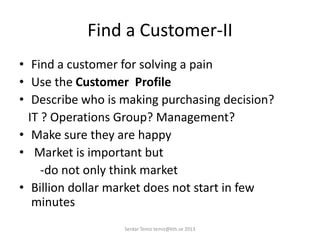 Find a Customer-II
• Find a customer for solving a pain
• Use the Customer Profile
• Describe who is making purchasing decision?
IT ? Operations Group? Management?
• Make sure they are happy
• Market is important but
-do not only think market
• Billion dollar market does not start in few
minutes
Serdar Temiz temiz@kth.se 2013
 