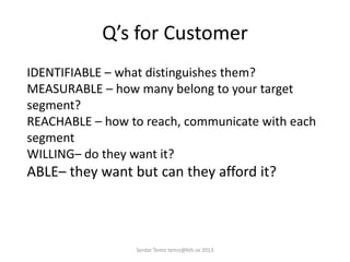 Q’s for Customer
IDENTIFIABLE – what distinguishes them?
MEASURABLE – how many belong to your target
segment?
REACHABLE – how to reach, communicate with each
segment
WILLING– do they want it?
ABLE– they want but can they afford it?
Serdar Temiz temiz@kth.se 2013
 