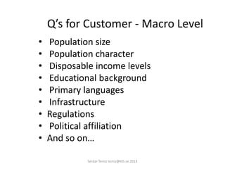 Q’s for Customer - Macro Level
• Population size
• Population character
• Disposable income levels
• Educational background
• Primary languages
• Infrastructure
• Regulations
• Political affiliation
• And so on…
Serdar Temiz temiz@kth.se 2013
 