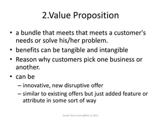 2.Value Proposition
• a bundle that meets that meets a customer's
needs or solve his/her problem.
• benefits can be tangible and intangible
• Reason why customers pick one business or
another.
• can be
– innovative, new disruptive offer
– similar to existing offers but just added feature or
attribute in some sort of way
Serdar Temiz temiz@kth.se 2013
 
