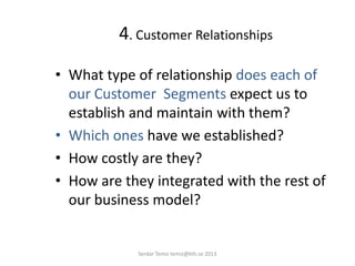 4. Customer Relationships
• What type of relationship does each of
our Customer Segments expect us to
establish and maintain with them?
• Which ones have we established?
• How costly are they?
• How are they integrated with the rest of
our business model?
Serdar Temiz temiz@kth.se 2013
 