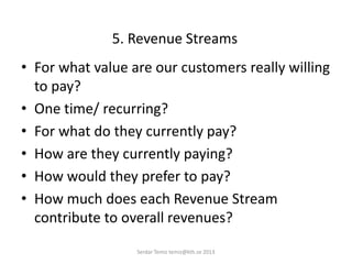 5. Revenue Streams
• For what value are our customers really willing
to pay?
• One time/ recurring?
• For what do they currently pay?
• How are they currently paying?
• How would they prefer to pay?
• How much does each Revenue Stream
contribute to overall revenues?
Serdar Temiz temiz@kth.se 2013
 