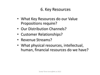 6. Key Resources
• What Key Resources do our Value
Propositions require?
• Our Distribution Channels?
• Customer Relationships?
• Revenue Streams?
• What physical resources, intellectual,
human, financial resources do we have?
Serdar Temiz temiz@kth.se 2013
 