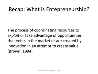 Recap: What is Entepreneurship?
The process of coordinating resources to
exploit or take advantage of opportunities
that exists in the market or are created by
innovation in an attempt to create value.
(Brown, 1994)
Serdar Temiz temiz@kth.se 2013
 