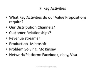 7. Key Activities
• What Key Activities do our Value Propositions
require?
• Our Distribution Channels?
• Customer Relationships?
• Revenue streams?
• Production- Microsoft
• Problem Solving: Mc Kinsey
• Network/Platform: Facebook, ebay, Visa
Serdar Temiz temiz@kth.se 2013
 