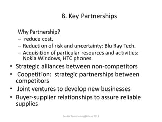 8. Key Partnerships
Why Partnership?
– reduce cost,
– Reduction of risk and uncertainty: Blu Ray Tech.
– Acquisition of particular resources and activities:
Nokia Windows, HTC phones
• Strategic alliances between non-competitors
• Coopetition: strategic partnerships between
competitors
• Joint ventures to develop new businesses
• Buyer-supplier relationships to assure reliable
supplies
Serdar Temiz temiz@kth.se 2013
 