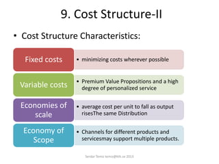 9. Cost Structure-II
• Cost Structure Characteristics:
• minimizing costs wherever possibleFixed costs
• Premium Value Propositions and a high
degree of personalized serviceVariable costs
• average cost per unit to fall as output
risesThe same Distribution
Economies of
scale
• Channels for different products and
servicesmay support multiple products.
Economy of
Scope
Serdar Temiz temiz@kth.se 2013
 