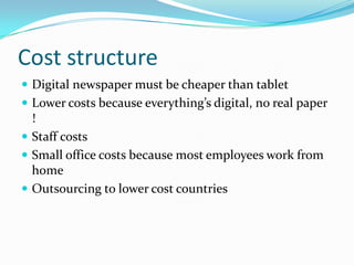 Cost structure
 Digital newspaper must be cheaper than tablet
 Lower costs because everything’s digital, no real paper
  !
 Staff costs
 Small office costs because most employees work from
  home
 Outsourcing to lower cost countries
 