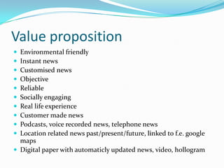 Value proposition
 Environmental friendly
 Instant news
 Customised news
 Objective
 Reliable
 Socially engaging
 Real life experience
 Customer made news
 Podcasts, voice recorded news, telephone news
 Location related news past/present/future, linked to f.e. google
  maps
 Digital paper with automaticly updated news, video, hollogram
 