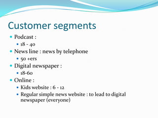 Customer segments
 Podcast :
    18 - 40
 News line : news by telephone
    50 +ers
 Digital newspaper :
    18-60
 Online :
    Kids website : 6 - 12
    Regular simple news website : to lead to digital
     newspaper (everyone)
 
