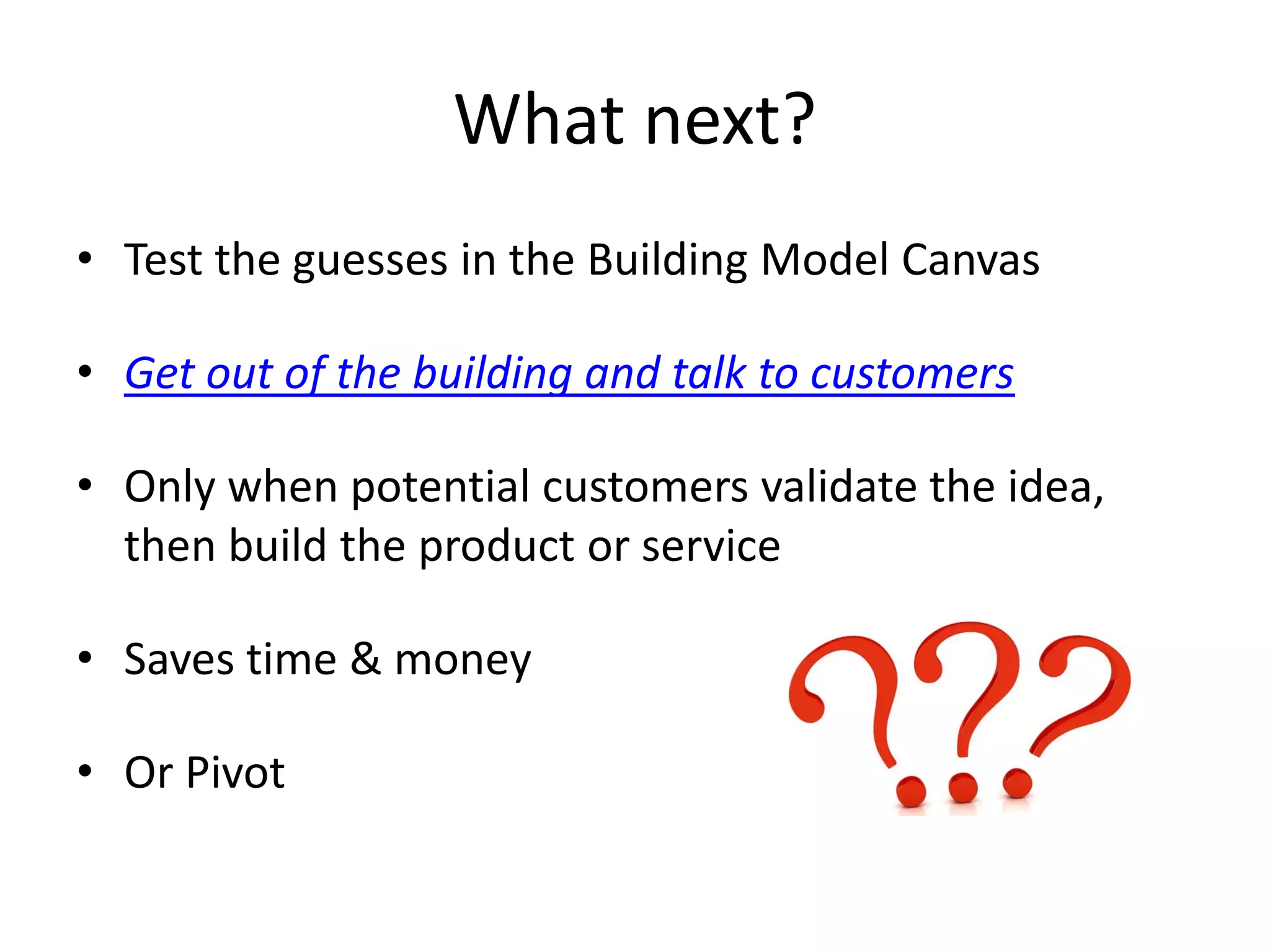 What next?
• Test the guesses in the Building Model Canvas
• Get out of the building and talk to customers
• Only when potential customers validate the idea,
then build the product or service
• Saves time & money
• Or Pivot
 