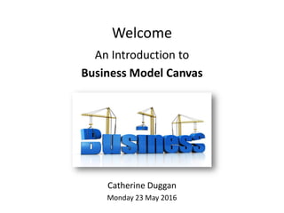Welcome
An Introduction to
Business Model Canvas
Catherine Duggan
Monday 23 May 2016
 