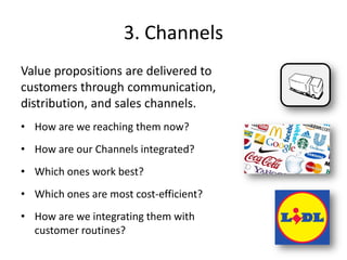 3. Channels
Value propositions are delivered to
customers through communication,
distribution, and sales channels.
• How are we reaching them now?
• How are our Channels integrated?
• Which ones work best?
• Which ones are most cost-efficient?
• How are we integrating them with
customer routines?
 