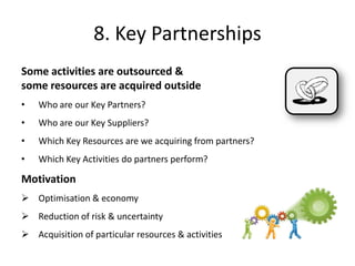 Some activities are outsourced &
some resources are acquired outside
• Who are our Key Partners?
• Who are our Key Suppliers?
• Which Key Resources are we acquiring from partners?
• Which Key Activities do partners perform?
Motivation
 Optimisation & economy
 Reduction of risk & uncertainty
 Acquisition of particular resources & activities
8. Key Partnerships
 