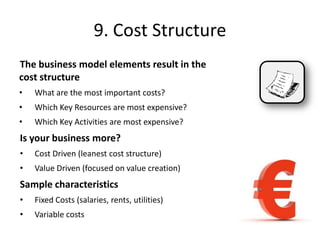 9. Cost Structure
The business model elements result in the
cost structure
• What are the most important costs?
• Which Key Resources are most expensive?
• Which Key Activities are most expensive?
Is your business more?
• Cost Driven (leanest cost structure)
• Value Driven (focused on value creation)
Sample characteristics
• Fixed Costs (salaries, rents, utilities)
• Variable costs
 