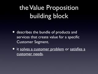 the Value Proposition
        building block

• describes the bundle of products and
  services that create value for a specific
  Customer Segment.
• it solves a customer problem or satisfies a
  customer needs.
 