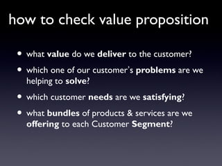 how to check value proposition

 • what value do we deliver to the customer?
 • which one of our customer’s problems are we
   helping to solve?
 • which customer needs are we satisfying?
 • what bundles of products & services are we
   offering to each Customer Segment?
 