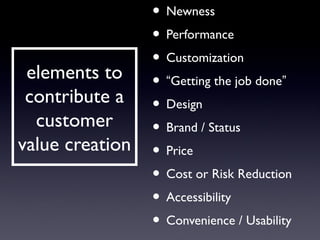 • Newness
               • Performance
               • Customization
 elements to • “Getting the job done”
 contribute a • Design
  customer     • Brand / Status
value creation • Price
               • Cost or Risk Reduction
               • Accessibility
               • Convenience / Usability
 