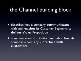 the Channel building block

• describes how a company communicates
  with and reaches its Customer Segments to
  deliver a Value Proposition
• communication, distribution, and sales channels
  comprise a company’s interface with
  customers.
 