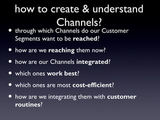 how to create & understand
          Channels?
• through which Channels do our Customer
  Segments want to be reached?
• how are we reaching them now?
• how are our Channels integrated?
• which ones work best?
• which ones are most cost-efficient?
• how are we integrating them with customer
  routines?
 