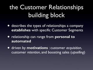 the Customer Relationships
       building block
• describes the types of relationships a company
  establishes with specific Customer Segments
• relationship can range from personal to
  automated
• driven by motivations : customer acquisition,
  customer retention, and boosting sales (upselling)
 