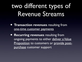two different types of
  Revenue Streams
• Transaction revenues resulting from
  one-time customer payments
• Recurring revenues resulting from
  ongoing payments to either deliver a Value
  Proposition to customers or provide post-
  purchase customer support
 