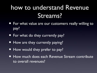 how to understand Revenue
                 Streams?
• For what value are our customers really willing to
  pay?
• For what do they currently pay?
• How are they currently paying?
• How would they prefer to pay?
• How much does each Revenue Stream contribute
  to overall revenues?
 