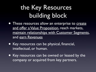 the Key Resources
          building block
• These resources allow an enterprise to create
  and offer a Value Proposition, reach markets,
  maintain relationships with Customer Segments,
  and earn Revenues
• Key resources can be physical, financial,
  intellectual, or human.
• Key resources can be owned or leased by the
  company or acquired from key partners.
 
