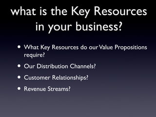 what is the Key Resources
    in your business?
 • What Key Resources do our Value Propositions
   require?
 • Our Distribution Channels?
 • Customer Relationships?
 • Revenue Streams?
 