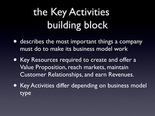 the Key Activities
            building block
• describes the most important things a company
  must do to make its business model work
• Key Resources required to create and offer a
  Value Proposition, reach markets, maintain
  Customer Relationships, and earn Revenues.
• Key Activities differ depending on business model
  type
 