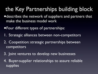 the Key Partnerships building block
•describes the network of suppliers and partners that
 make the business model work
•Four different types of partnerships:
1. Strategic alliances between non-competitors
2. Coopetition: strategic partnerships between
 competitors
3. Joint ventures to develop new businesses
4. Buyer-supplier relationships to assure reliable
 supplies
 