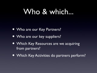 Who & which...

• Who are our Key Partners?
• Who are our key suppliers?
• Which Key Resources are we acquiring
  from partners?
• Which Key Activities do partners perform?
 