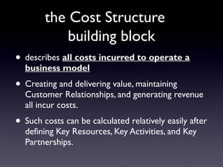the Cost Structure
            building block
• describes all costs incurred to operate a
  business model
• Creating and delivering value, maintaining
  Customer Relationships, and generating revenue
  all incur costs.
• Such costs can be calculated relatively easily after
  defining Key Resources, Key Activities, and Key
  Partnerships.
 