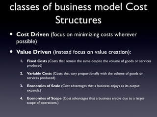 classes of business model Cost
           Structures
•   Cost Driven (focus on minimizing costs wherever
    possible)

•   Value Driven (instead focus on value creation):
     1.   Fixed Costs (Costs that remain the same despite the volume of goods or services
          produced)

     2.   Variable Costs (Costs that vary proportionally with the volume of goods or
          services produced)

     3.   Economies of Scale (Cost advantages that a business enjoys as its output
          expands.)

     4.   Economies of Scope (Cost advantages that a business enjoys due to a larger
          scope of operations.)
 