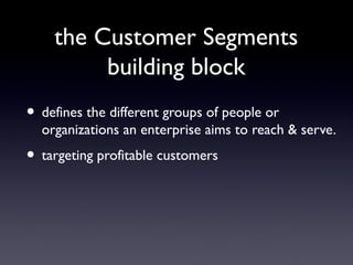 the Customer Segments
         building block
• defines the different groups of people or
  organizations an enterprise aims to reach & serve.
• targeting profitable customers
 