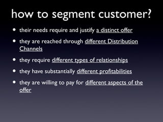 how to segment customer?
•   their needs require and justify a distinct offer

•   they are reached through different Distribution
    Channels

•   they require different types of relationships

•   they have substantially different profitabilities

•   they are willing to pay for different aspects of the
    offer
 