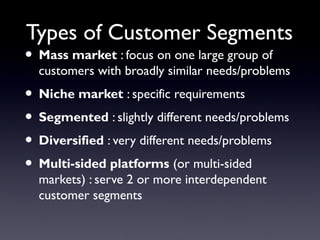 Types of Customer Segments
• Mass market : focus on one large group of
  customers with broadly similar needs/problems
• Niche market : specific requirements
• Segmented : slightly different needs/problems
• Diversified : very different needs/problems
• Multi-sided platforms (or multi-sided
  markets) : serve 2 or more interdependent
  customer segments
 