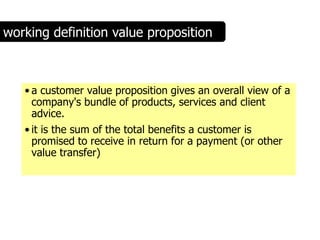 working definition value proposition



   • a customer value proposition gives an overall view of a
     company's bundle of products, services and client
     advice.
   • it is the sum of the total benefits a customer is
     promised to receive in return for a payment (or other
     value transfer)
 