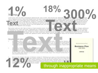 1%                                                                      18%
Strategy
                                                                                                                   300%
Lorem ipsum dolor sit amet, consectetuer adipiscing elit. Cras in tortor. Sed posuere erat. Maecenas pulvinar nulla eu magna. Vivamus semper,
risus ut egestas pulvinar, lectus ante feugiat quam, sit amet congue odio lacus ac ipsum. Aliquam suscipit, est ut volutpat vulputate, nulla felis
pulvinar libero, non ornare libero ipsum tristique tortor. Fusce sed lorem vitae justo feugiat malesuada. Donec aliquet. Vivamus semper eros nec



Text
                                                                             Text
diam. Vivamus sem arcu, imperdiet nec, congue ac, scelerisque vel, nulla. Donec et mauris. Integer a nulla vulputate pede consequat euismod.
Praesent molestie urna nec leo. Proin eros. Maecenas ac sem nec dui sodales tempus. Maecenas suscipit egestas velit. Suspendisse vel tortor.
Proin imperdiet, sem nec aliquet ultrices, nunc est egestas eros, non hendrerit magna eros eget augue. Maecenas sed leo vitae leo faucibus
vulputate. Proin dignissim eros at augue.

Nam luctus nulla non nibh. Nam at lorem ac mauris laoreet viverra. In placerat consequat nunc. Donec rhoncus nunc ac urna. Integer vestibulum
condimentum orci. Fusce velit turpis, malesuada quis, scelerisque ut, eleifend vitae, ipsum. Vestibulum eu erat. Vestibulum justo nisl, tincidunt
et, semper vel, tristique quis, eros. Vestibulum tempus, massa vel consectetuer congue, erat magna consequat purus, a facilisis orci nibh vitae




Text
purus. Nam tincidunt venenatis ligula. Nunc orci nulla, ornare quis, lobortis viverra, dapibus at, turpis. Suspendisse sit amet nisl at enim tincidunt
blandit. Curabitur augue est, suscipit sed, egestas sit amet, vehicula vitae, tellus. Maecenas nec metus vel nisi interdum pellentesque.




Development plan
•      Quisque augue felis, commodo a, elementum id, faucibus id, sem. Aenean rutrum enim. Praesent pulvinar dignissim nisl. Cras a nunc. Donec tincidunt odio sit
       amet lacus. Pellentesque metus tortor, ullamcorper vitae, lobortis vel, euismod in, mi. Ut laoreet, tellus laoreet blandit mollis, massa purus posuere purus, quis
       molestie ligula massa eu metus. Duis placerat, nulla sit amet ornare interdum, neque nunc mollis leo, vitae porttitor mi orci sit amet neque. Donec at enim. In
       facilisis tellus gravida ligula. Phasellus ut lorem. Pellentesque ac tortor eget augue suscipit ullamcorper. Aenean eleifend porta orci.

•      Etiam at arcu. Vestibulum lacinia nunc in eros. Suspendisse potenti. Aliquam erat volutpat. Donec gravida. Lorem ipsum dolor sit amet, consectetuer adipiscing
       elit. Cum sociis natoque penatibus et magnis dis parturient montes, nascetur ridiculus mus. Maecenas vel enim et metus semper fringilla. Donec ornare arcu.
       Maecenas faucibus ligula convallis nibh. Mauris dui quam, congue eu, commodo nec, tristique in, enim. Nulla auctor semper urna. Quisque a elit eu purus
       iaculis vestibulum. Aliquam dictum risus at odio. Fusce at lorem et elit faucibus placerat. Aenean velit. Proin elit odio, blandit et, scelerisque quis, pulvinar a,
       dui. Nunc magna dolor, bibendum ut, accumsan congue, tincidunt sit amet, neque. Proin consequat tincidunt lacus. In urna dui, congue nec, tincidunt sit
       amet, facilisis imperdiet, lorem.

•      Morbi sed nibh. Vivamus vitae dolor. Ut bibendum volutpat mi. Pellentesque quis magna non lectus elementum pretium. Aliquam quis est vitae arcu consequat
       fringilla. Cras magna risus, placerat eget, egestas consectetuer, ornare vel, felis. Nam ornare justo id orci mattis ultricies. Morbi luctus. Ut pretium odio ac




12%
       libero. Nunc sollicitudin pharetra lorem. Aenean scelerisque, lacus eget ullamcorper scelerisque, ipsum urna viverra mi, eget viverra quam eros eget velit. Ut
       lacinia feugiat purus. Cum sociis natoque penatibus et magnis dis parturient montes, nascetur ridiculus mus. Etiam nunc nisl, aliquam blandit, luctus id,



                                                                                                                     Words
       commodo laoreet, sem. Phasellus sit amet orci ut sapien vulputate pellentesque. Pellentesque dapibus purus et quam. Nam sit amet magna in neque dignissim
       sodales. Aenean non justo nec magna lobortis volutpat.


                                                                          through inappropriate means
 