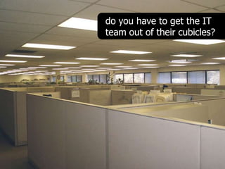 do you have to get the IT
team out of their cubicles?
 