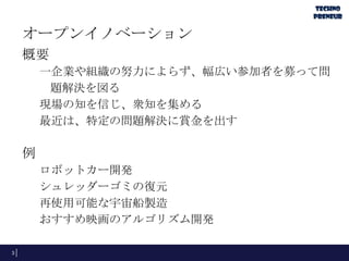 オープンイノベーション
概要
一企業や組織の努力によらず、幅広い参加者を募って問
題解決を図る
現場の知を信じ、衆知を集める
最近は、特定の問題解決に賞金を出す

例
ロボットカー開発
シュレッダーゴミの復元
再使用可能な宇宙船製造
おすすめ映画のアルゴリズム開発
3

 