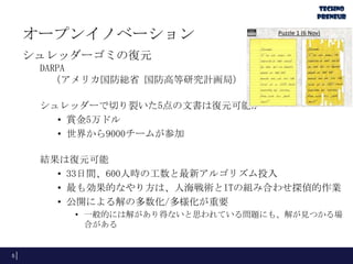 オープンイノベーション
シュレッダーゴミの復元
DARPA
（アメリカ国防総省 国防高等研究計画局）

シュレッダーで切り裂いた5点の文書は復元可能か
• 賞金5万ドル
• 世界から9000チームが参加
結果は復元可能
• 33日間、600人時の工数と最新アルゴリズム投入
• 最も効果的なやり方は、人海戦術とITの組み合わせ探偵的作業
• 公開による解の多数化/多様化が重要
• 一般的には解があり得ないと思われている問題にも、解が見つかる場
合がある

5

 